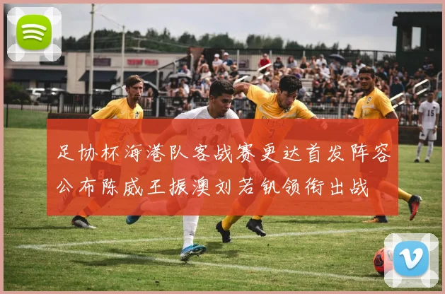 足协杯海港队客战赛更达首发阵容公布陈威王振澳刘若钒领衔出战