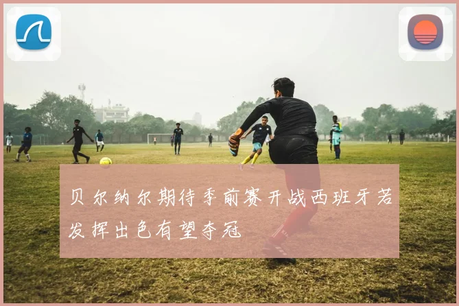 贝尔纳尔期待季前赛开战西班牙若发挥出色有望夺冠