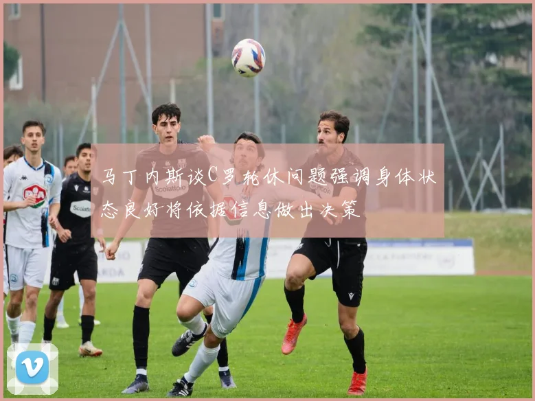马丁内斯谈C罗轮休问题强调身体状态良好将依据信息做出决策