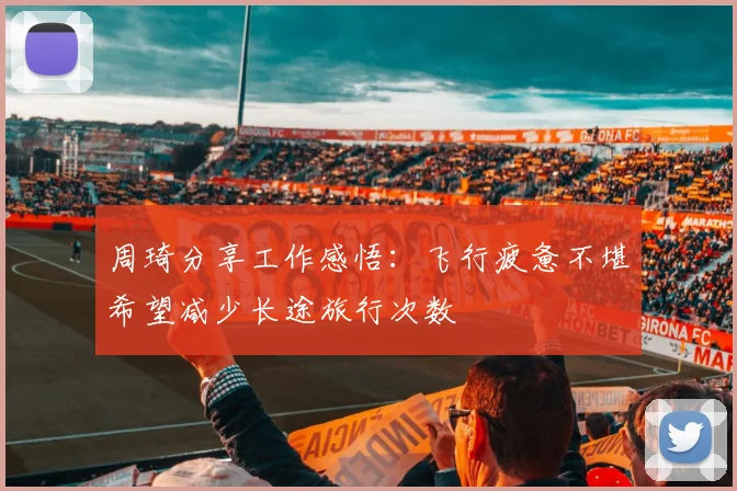 周琦分享工作感悟：飞行疲惫不堪希望减少长途旅行次数