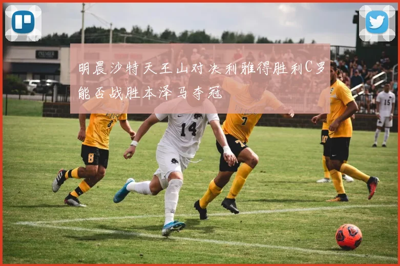 明晨沙特天王山对决利雅得胜利C罗能否战胜本泽马夺冠