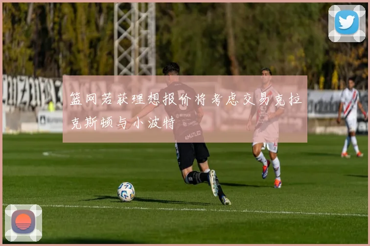 篮网若获理想报价将考虑交易克拉克斯顿与小波特