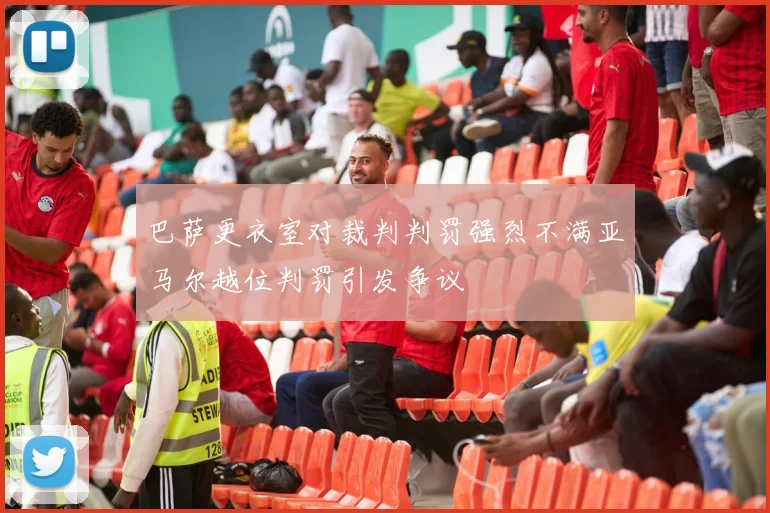 巴萨更衣室对裁判判罚强烈不满亚马尔越位判罚引发争议