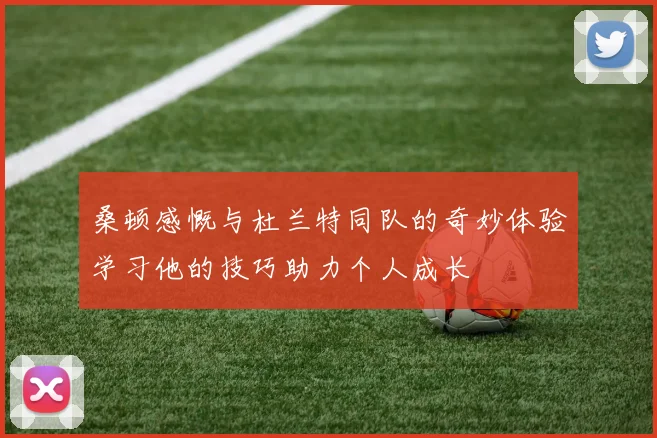 桑顿感慨与杜兰特同队的奇妙体验学习他的技巧助力个人成长