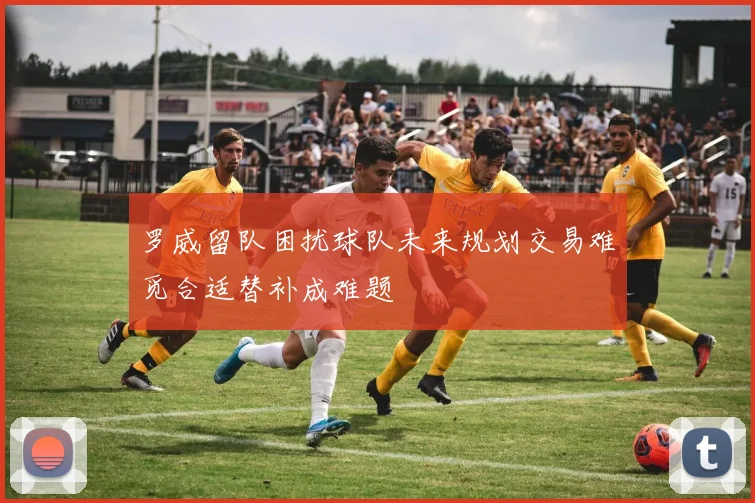 罗威留队困扰球队未来规划交易难觅合适替补成难题