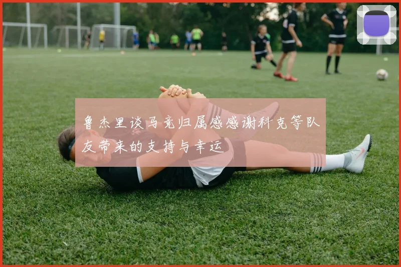 鲁杰里谈马竞归属感感谢科克等队友带来的支持与幸运