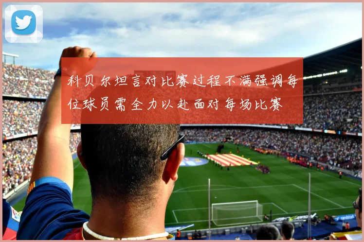 科贝尔坦言对比赛过程不满强调每位球员需全力以赴面对每场比赛