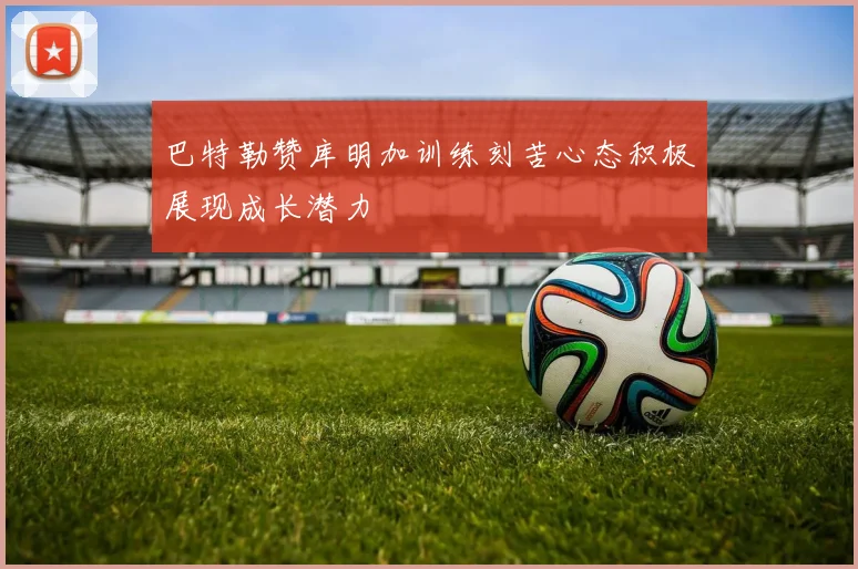 巴特勒赞库明加训练刻苦心态积极展现成长潜力