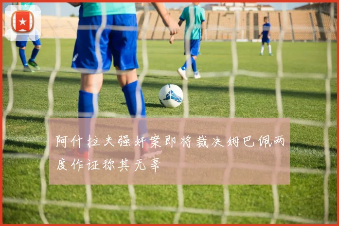 阿什拉夫强奸案即将裁决姆巴佩两度作证称其无辜