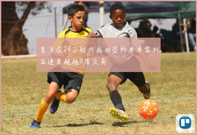 皇马在24小时内成功签约库库雷利亚速度超越B席交易