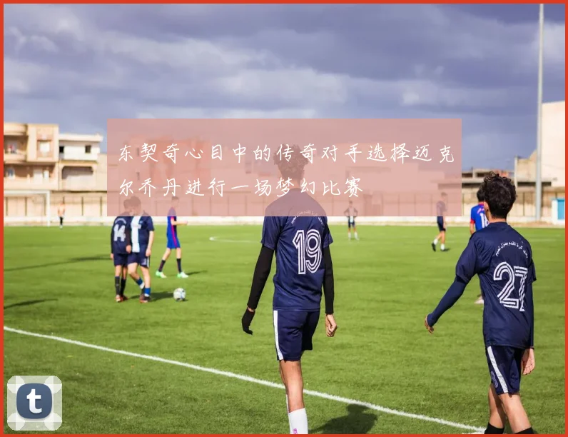 东契奇心目中的传奇对手选择迈克尔乔丹进行一场梦幻比赛