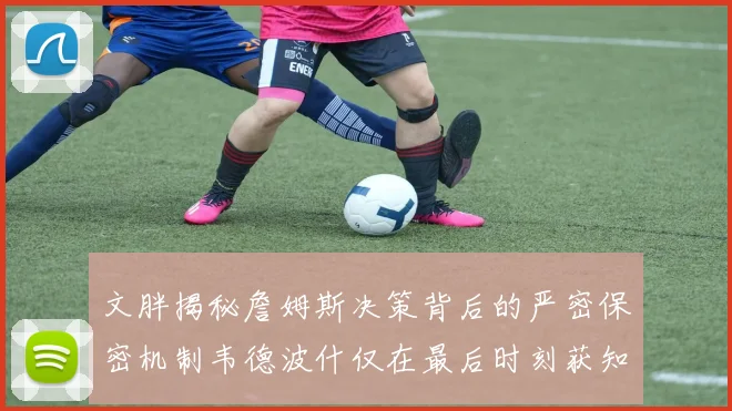 文胖揭秘詹姆斯决策背后的严密保密机制韦德波什仅在最后时刻获知消息