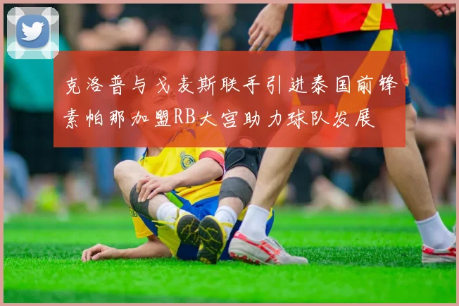克洛普与戈麦斯联手引进泰国前锋素帕那加盟RB大宫助力球队发展