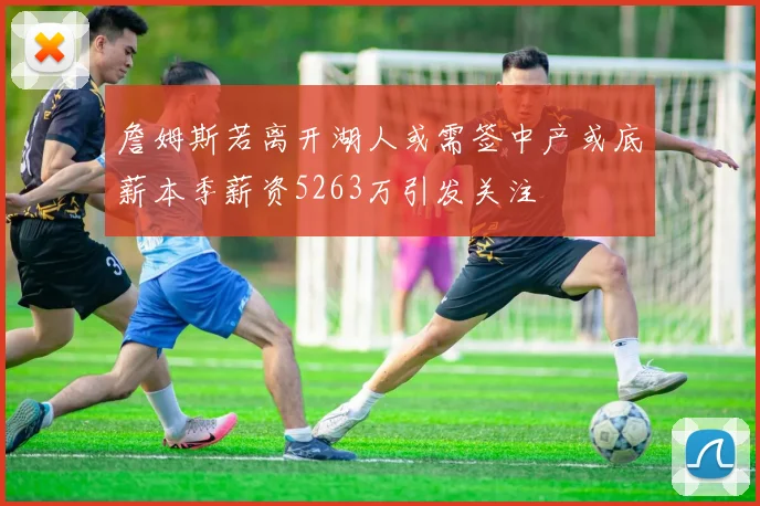 詹姆斯若离开湖人或需签中产或底薪本季薪资5263万引发关注
