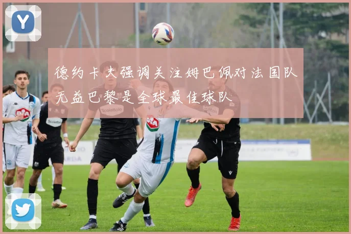 德约卡夫强调关注姆巴佩对法国队无益巴黎是全球最佳球队