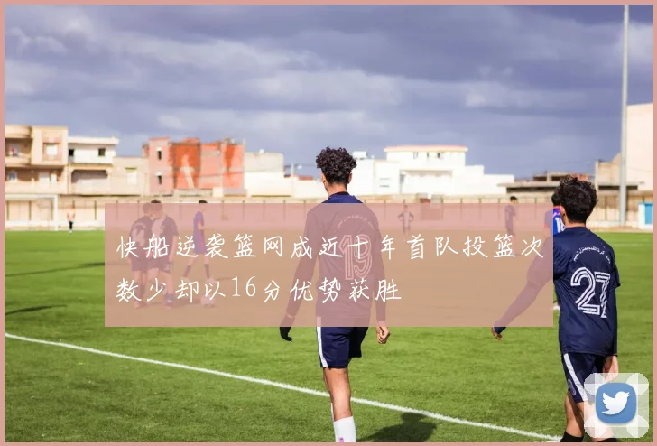 快船逆袭篮网成近十年首队投篮次数少却以16分优势获胜