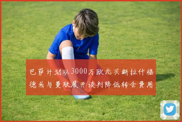 巴萨计划以3000万欧元买断拉什福德或与曼联展开谈判降低转会费用