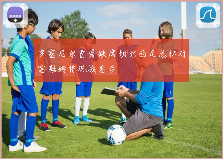 罗塞尼尔首秀缺席切尔西足总杯对富勒姆将观战看台