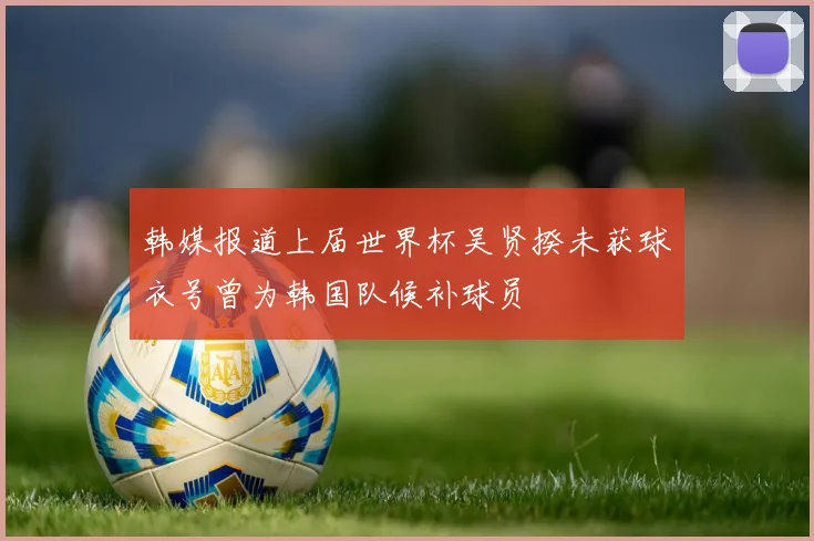 韩媒报道上届世界杯吴贤揆未获球衣号曾为韩国队候补球员