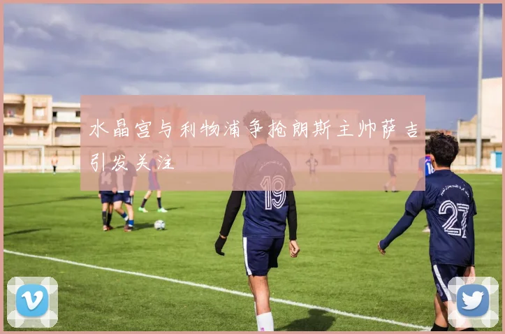 水晶宫与利物浦争抢朗斯主帅萨吉引发关注